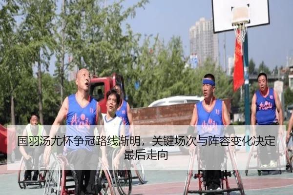 国羽汤尤杯争冠路线渐明，关键场次与阵容变化决定最后走向